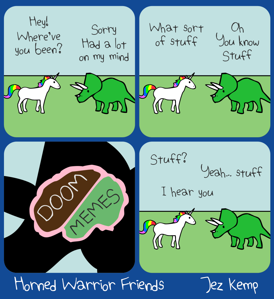 4-panel episode 'Doom & Memes' of webcomic Horned Warrior Friends:		
Panel 1 of 4: Unicorn and Triceratops are talking outside. Unicorn says 'Hey! Where've you been?' Triceratops says 'Sorry, had a lot on my mind' 
Panel 2 of 4: Unicorn says 'What sort of stuff', Triceratops replies 'Oh, you know... stuff'
Panel 3 of 4: Close-up silhouette of Triceratops' head, showing an outline of their brain filled with 2 blobs labelled 'DOOM' and 'MEMES'
Panel 4 of 4: Unicorn asks 'Stuff?' Triceratops replies 'Yeah... stuff' Unicorn nods and says 'I hear you'